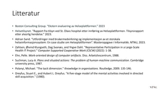 Litteratur
• Boston Consulting Group. “Ekstern evaluering av Helseplattformen.” 2023
• Helsetilsynet. “Rapport fra tilsyn ved St. Olavs hospital etter innføring av Helseplattformen. Tilsynsrapport
etter alvorlig hendelse.” 2023.
• Adrian Sand. “Utfordringer med brukermedvirkning og implementasjon av et storskala
helseinformasjonssystem: En case studie om Helseplattformen”. Masteroppgave i Informatikk. NTNU, 2023.
• Zahlsen, Øivind Klungseth, Dag Svanæs, and Yngve Dahl. "Representative Participation in a Large-Scale
Health IT Project." Computer Supported Cooperative Work (CSCW) (2022): 1-38.
• Ehn, Pelle. Work-oriented design of computer artifacts. Diss. Arbetslivscentrum, 1988.
• Suchman, Lucy A. Plans and situated actions: The problem of human-machine communication. Cambridge
university press, 1987.
• Polanyi, Michael. "The tacit dimension." Knowledge in organisations. Routledge, 2009. 135-146.
• Dreyfus, Stuart E., and Hubert L. Dreyfus. "A five-stage model of the mental activities involved in directed
skill acquisition." (1980).
 