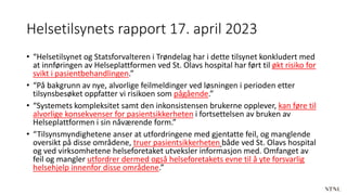 Helsetilsynets rapport 17. april 2023
• “Helsetilsynet og Statsforvalteren i Trøndelag har i dette tilsynet konkludert med
at innføringen av Helseplattformen ved St. Olavs hospital har ført til økt risiko for
svikt i pasientbehandlingen.”
• “På bakgrunn av nye, alvorlige feilmeldinger ved løsningen i perioden etter
tilsynsbesøket oppfatter vi risikoen som pågående.”
• “Systemets kompleksitet samt den inkonsistensen brukerne opplever, kan føre til
alvorlige konsekvenser for pasientsikkerheten i fortsettelsen av bruken av
Helseplattformen i sin nåværende form.”
• “Tilsynsmyndighetene anser at utfordringene med gjentatte feil, og manglende
oversikt på disse områdene, truer pasientsikkerheten både ved St. Olavs hospital
og ved virksomhetene helseforetaket utveksler informasjon med. Omfanget av
feil og mangler utfordrer dermed også helseforetakets evne til å yte forsvarlig
helsehjelp innenfor disse områdene.”
 