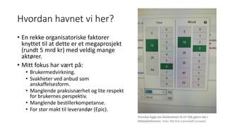 Hvordan havnet vi her?
• En rekke organisatoriske faktorer
knyttet til at dette er et megaprosjekt
(rundt 5 mrd kr) med veldig mange
aktører.
• Mitt fokus har vært på:
• Brukermedvirkning.
• Svakheter ved anbud som
anskaffelsesform.
• Manglende praksisnærhet og lite respekt
for brukernes perspektiv.
• Manglende bestillerkompetanse.
• For stor makt til leverandør (Epic).
 