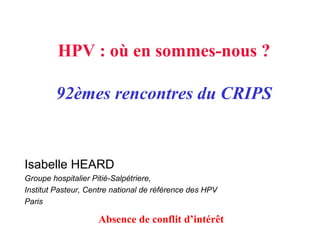 HPV : où en sommes-nous ?
92èmes rencontres du CRIPS
Isabelle HEARD
Groupe hospitalier Pitié-Salpétriere,
Institut Pasteur, Centre national de référence des HPV
Paris
Absence de conflit d’intérêt
 