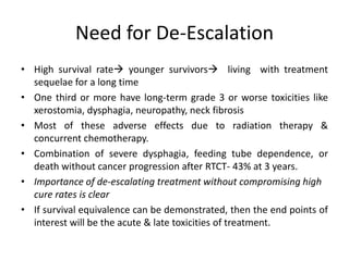 Need for De-Escalation
• High survival rate younger survivors living with treatment
sequelae for a long time
• One third or more have long-term grade 3 or worse toxicities like
xerostomia, dysphagia, neuropathy, neck fibrosis
• Most of these adverse effects due to radiation therapy &
concurrent chemotherapy.
• Combination of severe dysphagia, feeding tube dependence, or
death without cancer progression after RTCT- 43% at 3 years.
• Importance of de-escalating treatment without compromising high
cure rates is clear
• If survival equivalence can be demonstrated, then the end points of
interest will be the acute & late toxicities of treatment.
 