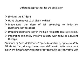 Different approaches for De-escalation
 Limiting the RT dose
 Using alternatives to cisplatin with RT,
 Modulating the dose of RT according to induction
chemotherapy response
 Dropping chemotherapy in the high risk postoperative setting.
 Integrating minimally invasive surgery with reduced adjuvant
therapy.
Standard of Care- definitive CRT for a total dose of approximately
70 Gy to the primary tumor over 6–7 weeks with concurrent
platinum-based chemotherapy or surgery with postoperative CRT
 