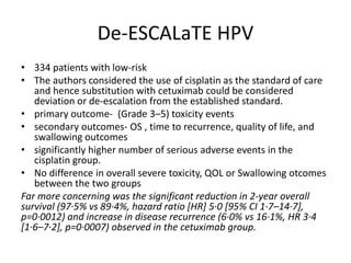 De-ESCALaTE HPV
• 334 patients with low-risk
• The authors considered the use of cisplatin as the standard of care
and hence substitution with cetuximab could be considered
deviation or de-escalation from the established standard.
• primary outcome- (Grade 3–5) toxicity events
• secondary outcomes- OS , time to recurrence, quality of life, and
swallowing outcomes
• significantly higher number of serious adverse events in the
cisplatin group.
• No difference in overall severe toxicity, QOL or Swallowing otcomes
between the two groups
Far more concerning was the significant reduction in 2-year overall
survival (97·5% vs 89·4%, hazard ratio [HR] 5·0 [95% CI 1·7–14·7],
p=0·0012) and increase in disease recurrence (6·0% vs 16·1%, HR 3·4
[1·6–7·2], p=0·0007) observed in the cetuximab group.
 