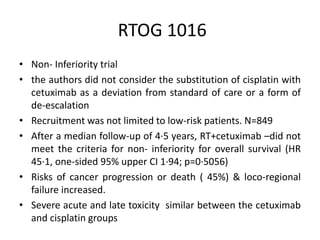 RTOG 1016
• Non- Inferiority trial
• the authors did not consider the substitution of cisplatin with
cetuximab as a deviation from standard of care or a form of
de-escalation
• Recruitment was not limited to low-risk patients. N=849
• After a median follow-up of 4·5 years, RT+cetuximab –did not
meet the criteria for non- inferiority for overall survival (HR
45·1, one-sided 95% upper CI 1·94; p=0·5056)
• Risks of cancer progression or death ( 45%) & loco-regional
failure increased.
• Severe acute and late toxicity similar between the cetuximab
and cisplatin groups
 