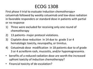 ECOG 1308
First phase II trial to evaluate Induction chemotherapy+
cetuximab followed by weekly cetuximab and low-dose radiation
in favorable responders or standard dose in patients with partial
or no response
1) Three were excluded for receiving only one round of
chemotherapy
2) 13 patients- major protocol violations.
3) Cisplatin dose reduction in 14 due to grade 3 or 4
hematologic toxicity, neuropathy, or tinnitus.
4) Cetuximab dose modification in 18 patients due to of grade
3 or 4 acneiform rash, mucositis, and/or hypomagnesemia.
• benefits of a reduced radiation dose are worth the increased
upfront toxicity of induction chemotherapy?
• Financial toxicity of de-escalation?
 