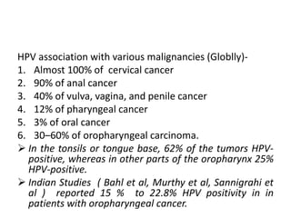HPV association with various malignancies (Globlly)-
1. Almost 100% of cervical cancer
2. 90% of anal cancer
3. 40% of vulva, vagina, and penile cancer
4. 12% of pharyngeal cancer
5. 3% of oral cancer
6. 30–60% of oropharyngeal carcinoma.
 In the tonsils or tongue base, 62% of the tumors HPV-
positive, whereas in other parts of the oropharynx 25%
HPV-positive.
 Indian Studies ( Bahl et al, Murthy et al, Sannigrahi et
al ) reported 15 % to 22.8% HPV positivity in in
patients with oropharyngeal cancer.
 