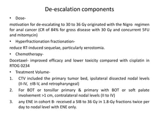 De-escalation components
• Dose-
motivation for de-escalating to 30 to 36 Gy originated with the Nigro regimen
for anal cancer (CR of 84% for gross disease with 30 Gy and concurrent 5FU
and mitomycin)
• Hyperfractionation fractionation-
reduce RT-induced sequelae, particularly xerostomia.
• Chemotherapy-
Docetaxel- improved efficacy and lower toxicity compared with cisplatin in
RTOG 0234
• Treatment Volume-
1. CTV included the primary tumor bed, ipsilateral dissected nodal levels
(II-IV, ±IB-V, and retropharyngeal)
2. For BOT or tonsillar primary & primary with BOT or soft palate
involvement >1 cm, contralateral nodal levels (II to IV)
3. any ENE in cohort B- received a SIB to 36 Gy in 1.8-Gy fractions twice per
day to nodal level with ENE only.
 