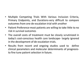 • Multiple Competing Trials With Various Inclusion Criteria,
Primary Endpoints, and Durations-very difficult to compare
outcomes from one de-escalation trial with another
• Patient Preference-most patients are willing to take little to no
risk in survival outcomes
• The overall costs of treatment must be closely scrutinized in
today’s cost-conscious health care landscape- largely ignored
in the development of de-escalation trials.
• Results from recent and ongoing studies used to define
clinical parameters and molecular determinants of prognosis-
to fine tune patient selection in future.
 