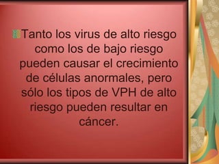 Tanto los virus de alto riesgo
   como los de bajo riesgo
pueden causar el crecimiento
 de células anormales, pero
sólo los tipos de VPH de alto
  riesgo pueden resultar en
            cáncer.
 