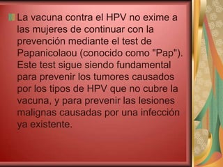 La vacuna contra el HPV no exime a
las mujeres de continuar con la
prevención mediante el test de
Papanicolaou (conocido como "Pap").
Este test sigue siendo fundamental
para prevenir los tumores causados
por los tipos de HPV que no cubre la
vacuna, y para prevenir las lesiones
malignas causadas por una infección
ya existente.
 