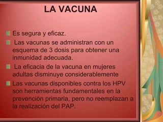 LA VACUNA

Es segura y eficaz.
 Las vacunas se administran con un
esquema de 3 dosis para obtener una
inmunidad adecuada.
 La eficacia de la vacuna en mujeres
adultas disminuye considerablemente
Las vacunas disponibles contra los HPV
son herramientas fundamentales en la
prevención primaria, pero no reemplazan a
la realización del PAP.
 