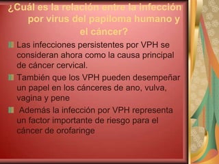 ¿Cuál es la relación entre la infección
   por virus del papiloma humano y
                el cáncer?
 Las infecciones persistentes por VPH se
 consideran ahora como la causa principal
 de cáncer cervical.
 También que los VPH pueden desempeñar
 un papel en los cánceres de ano, vulva,
 vagina y pene
  Además la infección por VPH representa
 un factor importante de riesgo para el
 cáncer de orofaringe
 