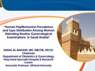 {
“Human Papillomavirus Prevalence
and Type Distribution Among Women
Attending Routine Gynecological
Examinations in Saudi Arabia”
ISMAIL AL-BADAWI, MD, MBChB, FRCSC
Chairman
Department of Obstetrics & Gynecology
King Faisal Specialist Hospital & Research
Centre
Associate Professor, AlFaisal University
 