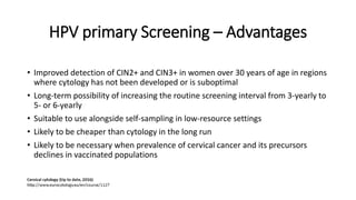 HPV primary Screening – Advantages
• Improved detection of CIN2+ and CIN3+ in women over 30 years of age in regions
where cytology has not been developed or is suboptimal
• Long-term possibility of increasing the routine screening interval from 3-yearly to
5- or 6-yearly
• Suitable to use alongside self-sampling in low-resource settings
• Likely to be cheaper than cytology in the long run
• Likely to be necessary when prevalence of cervical cancer and its precursors
declines in vaccinated populations
 