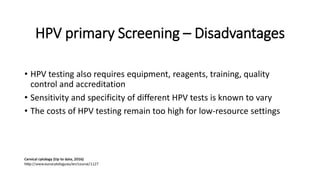 HPV primary Screening – Disadvantages
• HPV testing also requires equipment, reagents, training, quality
control and accreditation
• Sensitivity and specificity of different HPV tests is known to vary
• The costs of HPV testing remain too high for low-resource settings
 