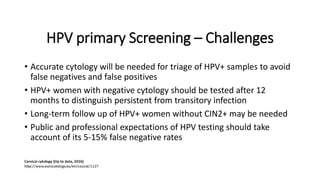 HPV primary Screening – Challenges
• Accurate cytology will be needed for triage of HPV+ samples to avoid
false negatives and false positives
• HPV+ women with negative cytology should be tested after 12
months to distinguish persistent from transitory infection
• Long-term follow up of HPV+ women without CIN2+ may be needed
• Public and professional expectations of HPV testing should take
account of its 5-15% false negative rates
 