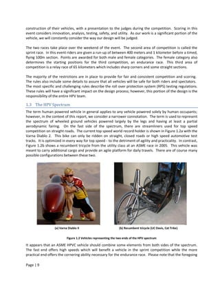 construction of their vehicles, with a presentation to the judges during the competition. Scoring in this
event considers innovation, analysis, testing, safety, and utility. As our work is a significant portion of the
vehicle, we will constantly consider the way our design will be judged.

The two races take place over the weekend of the event. The second area of competition is called the
sprint race. In this event riders are given a run-up of between 400 meters and 1 kilometer before a timed,
flying 100m section. Points are awarded for both male and female categories. The female category also
determines the starting positions for the third competition, an endurance race. This third area of
competition is a relay race of 65 kilometers which includes sharp corners and some straight sections.

The majority of the restrictions are in place to provide for fair and consistent competition and scoring.
The rules also include some details to assure that all vehicles will be safe for both riders and spectators.
The most specific and challenging rules describe the roll over protection system (RPS) testing regulations.
These rules will have a significant impact on the design process; however, this portion of the design is the
responsibility of the entire HPV team.

1.3 The HPV Spectrum
The term human powered vehicle in general applies to any vehicle powered solely by human occupants;
however, in the context of this report, we consider a narrower connotation. The term is used to represent
the spectrum of wheeled ground vehicles powered largely by the legs and having at least a partial
aerodynamic fairing. On the fast side of the spectrum, there are streamliners used for top speed
competition on straight roads. The current top speed world record holder is shown in Figure 1.2a with the
Varna Diablo 2. This bike can only be ridden on straight, closed roads or high speed automotive test
tracks. It is optimized in every way for top speed - to the detriment of agility and practicality. In contrast,
Figure 1.2b shows a recumbent tricycle from the utility class at an ASME race in 2005. This vehicle was
meant to carry additional cargo and provide an agile platform for daily travels. There are of course many
possible configurations between these two.




                  (a) Varna Diablo II                            (b) Recumbent tricycle (UC Davis, Cat Trike)


                           Figure 1.2 Vehicles representing the two ends of the HPV spectrum

It appears that an ASME HPVC vehicle should combine some elements from both sides of the spectrum.
The fast end offers high speeds which will benefit a vehicle in the sprint competition while the more
practical end offers the cornering ability necessary for the endurance race. Please note that the foregoing

Page | 9
 