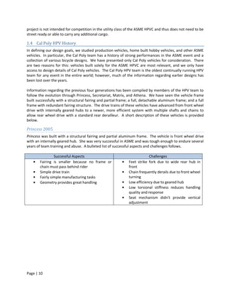project is not intended for competition in the utility class of the ASME HPVC and thus does not need to be
street ready or able to carry any additional cargo.

1.4 Cal Poly HPV History
In defining our design goals, we studied production vehicles, home built hobby vehicles, and other ASME
vehicles. In particular, the Cal Poly team has a history of strong performances in the ASME event and a
collection of various bicycle designs. We have presented only Cal Poly vehicles for consideration. There
are two reasons for this: vehicles built solely for the ASME HPVC are most relevant, and we only have
access to design details of Cal Poly vehicles. The Cal Poly HPV team is the oldest continually running HPV
team for any event in the entire world; however, much of the information regarding earlier designs has
been lost over the years.

Information regarding the previous four generations has been compiled by members of the HPV team to
follow the evolution through Princess, Secretariat, Matrix, and Athena. We have seen the vehicle frame
built successfully with a structural fairing and partial frame; a full, detachable aluminum frame; and a full
frame with redundant fairing structure. The drive trains of these vehicles have advanced from front wheel
drive with internally geared hubs to a newer, more efficient system with multiple shafts and chains to
allow rear wheel drive with a standard rear derailleur. A short description of these vehicles is provided
below.

Princess 2005
Princess was built with a structural fairing and partial aluminum frame. The vehicle is front wheel drive
with an internally geared hub. She was very successful in ASME and was tough enough to endure several
years of team training and abuse. A bulleted list of successful aspects and challenges follows.

                 Successful Aspects                                        Challenges
        Fairing is smaller because no frame or                Feet strike fork due to wide rear hub in
        chain must pass behind rider                          front
        Simple drive train                                    Chain frequently derails due to front wheel
        Fairly simple manufacturing tasks                     turning
        Geometry provides great handling                      Low efficiency due to geared hub
                                                              Low torsional stiffness reduces handling
                                                              quality and response
                                                              Seat mechanism didn’t provide vertical
                                                              adjustment




Page | 10
 