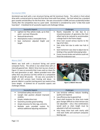 Secretariat 2006
Secretariat was built with a non structural fairing and full aluminum frame. The vehicle is front wheel
drive with a universal joint to move the final drive chain with front wheel. The front wheel has a standard
gear cassette and derailleur for the final drive. She was unsuccessful in ASME and was accidentally broken
shortly after the competition due to a poor weld. Secretariat is considered by some “a bike that could
have been”. A bulleted list of successful aspects and challenges follows.

                 Successful Aspects                                             Challenges
        Lightest Cal Poly vehicle made, up to that               Nearly impossible to ride due to a
        point – just over 50 pounds                              miscommunication of geometry (the fork
        Reduced derailments                                      offset had to be reduced to accommodate
        Attempted to make a removable frame                      a design fault in the frame shape)
        Seat mechanism adjusted height and                       Drive train caused serious injuries to the
        length                                                   legs of all riders
                                                                 Feet strike fork due to wide rear hub in
                                                                 front
                                                                 Seat mechanism was slow to adjust due to
                                                                 binding in four parallel telescoping tubes
                                                                 Frame mounts broke and vehicle could not
                                                                 finish the endurance race

Matrix 2007
Matrix was built with a structural fairing and partial
composite frame. The vehicle is rear wheel drive with an
internally geared hub. Matrix’ drive train lay out, shown in
Figure 1.3, was so successful that it was used as a basis for
the next generation as well. Matrix provided more rider
safety than any previous Cal Poly vehicle at a competitive
weight of about 60 pounds. He was very successful in
ASME and still survives team training and abuse. In
general, Matrix is a perfect starting point, but needs to lose
                                                                           Figure 1.3 Matrix’ drive train
some weight. A bulleted list of successful aspects and
challenges follows.

                   Successful Aspects                                         Challenges
        Unmatched safety and structure                           Low torsional stiffness reduces handling
        Upright rider position allowed improved                  quality and response
        visibility                                               Low efficiency due to geared hub
        Simple, reliable drive train                             Fixed shaft locations for drive train made
        Geometry provides great handling                         gear changes difficult as chain tension was
        Ample clearance for feet, legs, and arms                 not adjustable – only a few combinations
        Multiple seats provided custom fit,                      would work as chain length must be
        without additional adjusting mechanism                   adjusted in half inch increments
                                                                 Very heavy drive train with nearly solid
                                                                 mild steel shafts and overbuilt composite
                                                                 bearing cups


Page | 11
 
