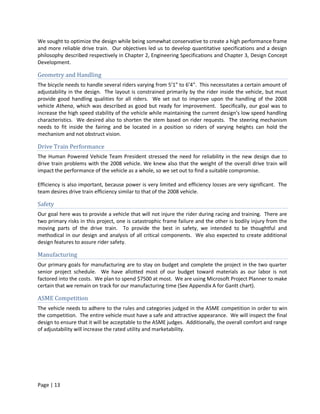 We sought to optimize the design while being somewhat conservative to create a high performance frame
and more reliable drive train. Our objectives led us to develop quantitative specifications and a design
philosophy described respectively in Chapter 2, Engineering Specifications and Chapter 3, Design Concept
Development.

Geometry and Handling
The bicycle needs to handle several riders varying from 5’1” to 6’4”. This necessitates a certain amount of
adjustability in the design. The layout is constrained primarily by the rider inside the vehicle, but must
provide good handling qualities for all riders. We set out to improve upon the handling of the 2008
vehicle Athena, which was described as good but ready for improvement. Specifically, our goal was to
increase the high speed stability of the vehicle while maintaining the current design’s low speed handling
characteristics. We desired also to shorten the stem based on rider requests. The steering mechanism
needs to fit inside the fairing and be located in a position so riders of varying heights can hold the
mechanism and not obstruct vision.

Drive Train Performance
The Human Powered Vehicle Team President stressed the need for reliability in the new design due to
drive train problems with the 2008 vehicle. We knew also that the weight of the overall drive train will
impact the performance of the vehicle as a whole, so we set out to find a suitable compromise.

Efficiency is also important, because power is very limited and efficiency losses are very significant. The
team desires drive train efficiency similar to that of the 2008 vehicle.

Safety
Our goal here was to provide a vehicle that will not injure the rider during racing and training. There are
two primary risks in this project, one is catastrophic frame failure and the other is bodily injury from the
moving parts of the drive train. To provide the best in safety, we intended to be thoughtful and
methodical in our design and analysis of all critical components. We also expected to create additional
design features to assure rider safety.

Manufacturing
Our primary goals for manufacturing are to stay on budget and complete the project in the two quarter
senior project schedule. We have allotted most of our budget toward materials as our labor is not
factored into the costs. We plan to spend $7500 at most. We are using Microsoft Project Planner to make
certain that we remain on track for our manufacturing time (See Appendix A for Gantt chart).

ASME Competition
The vehicle needs to adhere to the rules and categories judged in the ASME competition in order to win
the competition. The entire vehicle must have a safe and attractive appearance. We will inspect the final
design to ensure that it will be acceptable to the ASME judges. Additionally, the overall comfort and range
of adjustability will increase the rated utility and marketability.




Page | 13
 