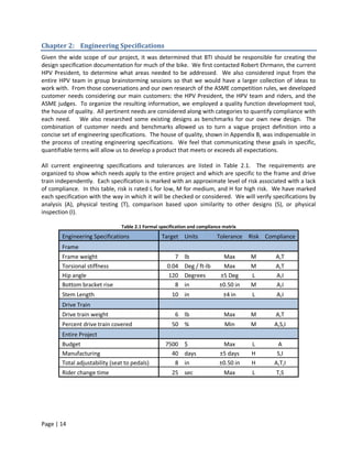 Chapter 2: Engineering Specifications
Given the wide scope of our project, it was determined that BTI should be responsible for creating the
design specification documentation for much of the bike. We first contacted Robert Ehrmann, the current
HPV President, to determine what areas needed to be addressed. We also considered input from the
entire HPV team in group brainstorming sessions so that we would have a larger collection of ideas to
work with. From those conversations and our own research of the ASME competition rules, we developed
customer needs considering our main customers: the HPV President, the HPV team and riders, and the
ASME judges. To organize the resulting information, we employed a quality function development tool,
the house of quality. All pertinent needs are considered along with categories to quantify compliance with
each need. We also researched some existing designs as benchmarks for our own new design. The
combination of customer needs and benchmarks allowed us to turn a vague project definition into a
concise set of engineering specifications. The house of quality, shown in Appendix B, was indispensable in
the process of creating engineering specifications. We feel that communicating these goals in specific,
quantifiable terms will allow us to develop a product that meets or exceeds all expectations.

All current engineering specifications and tolerances are listed in Table 2.1. The requirements are
organized to show which needs apply to the entire project and which are specific to the frame and drive
train independently. Each specification is marked with an approximate level of risk associated with a lack
of compliance. In this table, risk is rated L for low, M for medium, and H for high risk. We have marked
each specification with the way in which it will be checked or considered. We will verify specifications by
analysis (A), physical testing (T), comparison based upon similarity to other designs (S), or physical
inspection (I).

                                Table 2.1 Formal specification and compliance matrix
        Engineering Specifications                Target Units             Tolerance Risk Compliance
        Frame
        Frame weight                                   7    lb               Max       M     A,T
        Torsional stiffness                         0.04    Deg / ft-lb      Max       M     A,T
        Hip angle                                   120     Degrees         ±5 Deg     L     A,I
        Bottom bracket rise                            8    in              ±0.50 in   M     A,I
        Stem Length                                   10 in                   ±4 in    L      A,I
        Drive Train
        Drive train weight                              6 lb                  Max      M     A,T
        Percent drive train covered                   50 %                    Min      M     A,S,I
        Entire Project
        Budget                                     7500 $                    Max       L      A
        Manufacturing                                40 days                ±5 days    H      S,I
        Total adjustability (seat to pedals)          8 in                  ±0.50 in   H     A,T,I
        Rider change time                             25 sec                  Max      L     T,S




Page | 14
 