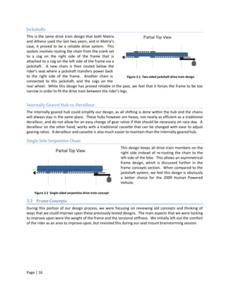 Jackshafts
This is the same drive train design that both Matrix
and Athena used the last two years, and in Matrix’s
case, it proved to be a reliable drive system. This
system involves routing the chain from the crank set
to a cog on the right side of the frame that is
attached to a cog on the left side of the frame via a
jackshaft. A new chain is then routed below the
rider’s seat where a jackshaft transfers power back
to the right side of the frame. Another chain is               Figure 3.1 Two-sided jackshaft drive train design
connected to this jackshaft, and the cogs on the
rear wheel. While this design has proved reliable in the past, we feel that it forces the frame to be too
narrow in order to fit the drive train between the rider’s legs.


Internally Geared Hub vs. Derailleur
The internally geared hub could simplify our design, as all shifting is done within the hub and the chains
will always stay in the same place. These hubs however are heavy, not nearly as efficient as a traditional
derailleur, and do not allow for an easy change of gear ratios if that should be necessary on race day. A
derailleur on the other hand, works with a traditional cassette that can be changed with ease to adjust
gearing ratios. A derailleur and cassette is also much easier to maintain than the internally geared hub.

Single Side Serpentine Chain
                                                              This design keeps all drive train members on the
                                                              right side instead of re-routing the chain to the
                                                              left side of the bike. This allows an asymmetrical
                                                              frame design, which is discussed further in the
                                                              frame concepts section. When compared to the
                                                              jackshaft system, we feel this design is obviously
                                                              a better choice for the 2009 Human Powered
                                                              Vehicle.

     Figure 3.2 Single-sided serpentine drive train concept

3.3 Frame Concepts
During this portion of our design process, we were focusing on reviewing old concepts and thinking of
ways that we could improve upon these previously tested designs. The main aspects that we were looking
to improve upon were the weight of the frame and the torsional stiffness. We initially left out the comfort
of the rider as an area to improve upon, but revisited this during our seat mount brainstorming session.




Page | 16
 