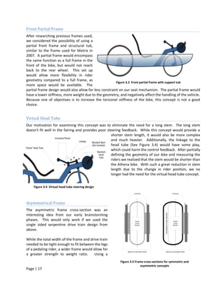 Front Partial Frame
After researching previous frames used,
we considered the possibility of using a
partial front frame and structural tub,
similar to the frame used for Matrix in
2007. A partial frame would encompass
the same function as a full frame in the
front of the bike, but would not reach
back to the rear wheel. This set up
would allow more flexibility in rider
geometry compared to a full frame, as
                                                        Figure 3.3 Front partial frame with support tub
more space would be available. The
partial frame design would also allow for less constraint on our seat mechanism. The partial frame would
have a lower stiffness, more weight due to the geometry, and negatively affect the handling of the vehicle.
Because one of objectives is to increase the torsional stiffness of the bike, this concept is not a good
choice.


Virtual Head Tube
Our motivation for examining this concept was to eliminate the need for a long stem. The long stem
doesn’t fit well in the fairing and provides poor steering feedback. While this concept would provide a
                                                    shorter stem length, it would also be more complex
                                                    and much heavier. Additionally, the linkage to the
                                                    head tube (See Figure 3.4) would have some play,
                                                    which could harm the control feedback. After partially
                                                    defining the geometry of our bike and measuring the
                                                    riders we realized that the stem would be shorter than
                                                    the Athena bike. With such a great reduction in stem
                                                    length due to the change in rider position, we no
                                                    longer had the need for the virtual head tube concept.


    Figure 3.4 Virtual head tube steering design



Asymmetrical Frame
The asymmetric frame cross-section was an
interesting idea from our early brainstorming
phases. This would only work if we used the
single sided serpentine drive train design from
above.

While the total width of the frame and drive train
needed to be tight enough to fit between the legs
of a pedaling rider, a wider frame would allow for
a greater strength to weight ratio.       Using a
                                                         Figure 3.5 Frame cross-sections for symmetric and
                                                                       asymmetric concepts
Page | 17
 