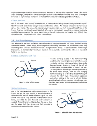 single-sided drive train would allow us to expand the width of the non-drive side of the frame. This would
allow a stronger, stiffer frame while leaving the overall width of the frame and drive train unchanged.
However, an asymmetrical frame may be more difficult for our team to design and manufacture.

Carbon Rear End
One of our team’s least favorite frame features in Athena’s frame design was the integration of a carbon-
fiber frame with a steel rear triangle to support the rear wheel. We instead considered a monocoque
carbon-fiber frame. The composite material would reduce weight and likely improve the stiffness of the
frame. A carbon rear triangle would also look safer and be more visually appealing, as material continuity
would be kept throughout the frame. Fabrication of the split carbon rear end may be more difficult than
simply bonding a rear triangle onto a front carbon frame.


3.4 Seat Mount Concepts
This was one of the most interesting parts of the entire design process for our team. We had actually
already decided on a frame design, but during the brainstorming session for the seat mounts, some very
interesting ideas came out that would require a change in frame design. So we revisited the frame design
brainstorm. As mentioned previously, we also took into account the comfort of the rider as an important
factor in our decision.

Soft Tail and Reverse Soft Tail
                                                        This idea came up as one of the more interesting
                                                        possibilities for mounting the seat to the frame, and
                                                        eventually morphed into several other ideas to be
                                                        discussed below. As seen in Figure 3.6, the soft tail
                                                        incorporates a cantilever beam to support the seat.
                                                        This design would possibly get in the way of some of
                                                        the taller riders though, with the free hanging
                                                        member needing to be too thick to comfortably fit
                                                        between the rider’s legs. This problem appeared
                                                        again when looking at the reverse soft tail design,
                                                      which is a floating frame member extending up from
            Figure 3.6 Initial soft tail concept      the chain stays, so we ultimately decided to eliminate
                                                      this concept.

Sliding Rail Inserts
One of the many ways to actually mount the seat to the
frame, and get the right amount of adjustability was to
install an insert into the frame as seen in Figure 3.7. This
would allow us to keep one seat in the vehicle at all
times, and slide the seat forward and backward as
needed. The sliding rail could also allow the seat to slide
up. We would likely have to increase the frame size to
support the proper adjustment motion.


                                                               Figure 3.7 Adjustable sliding rails seat mount


Page | 18
 
