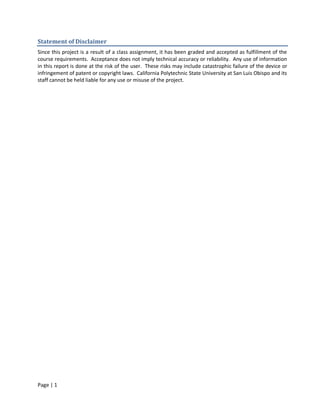 Statement of Disclaimer
Since this project is a result of a class assignment, it has been graded and accepted as fulfillment of the
course requirements. Acceptance does not imply technical accuracy or reliability. Any use of information
in this report is done at the risk of the user. These risks may include catastrophic failure of the device or
infringement of patent or copyright laws. California Polytechnic State University at San Luis Obispo and its
staff cannot be held liable for any use or misuse of the project.




Page | 1
 