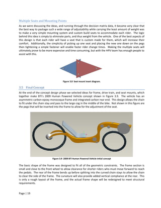 Multiple Seats and Mounting Points
As we were discussing the ideas, and running through the decision matrix data, it became very clear that
the best way to package such a wide range of adjustability while carrying the least amount of weight was
to make a very simple mounting system and custom build seats to accommodate each rider. The logic
behind this idea is simply to eliminate parts, and thus weight from the vehicle. One of the best aspects of
this design is that each rider will have a seat that is custom made for them, which will increase their
comfort. Additionally, the simplicity of picking up one seat and placing the new one down on the pegs
then tightening a simple fastener will enable faster rider change times. Making the multiple seats will
ultimately prove to be more expensive and time consuming, but with the HPV team has enough people to
assist with this.




                                       Figure 3.8 Seat mount insert diagram.

3.5 Final Concept
At the end of the concept design phase we selected ideas for frame, drive train, and seat mounts, which
together make BTI’s 2009 Human Powered Vehicle concept shown in Figure 3.9. The vehicle has an
asymmetric carbon-epoxy monocoque frame and integrated carbon rear end. This design allows the chain
to fit under the chain stay and pass to the large cog in the middle of the bike. Not shown in this figure are
the pegs that will be inserted into the frame to allow for the adjustment of the seat.




                             Figure 3.9 2009 BTI Human Powered Vehicle initial concept

The basic shape of the frame was designed to fit all of the geometric constraints. The frame section is
small and close to the front wheel to allow clearance for shorter riders who must move forward to reach
the pedals. The rear of the frame bends up before splitting into the curved chain stays to allow the chain
to clear the side of the frame. The curvature will also provide added vertical compliance at the rear. This
is only a rough layout of the frame, and the actual frame shape will be redesigned to meet structural
requirements.


Page | 19
 