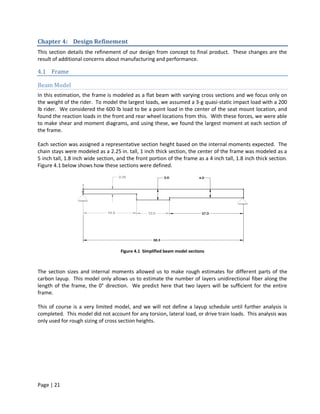 Chapter 4: Design Refinement
This section details the refinement of our design from concept to final product. These changes are the
result of additional concerns about manufacturing and performance.

4.1 Frame

Beam Model
In this estimation, the frame is modeled as a flat beam with varying cross sections and we focus only on
the weight of the rider. To model the largest loads, we assumed a 3-g quasi-static impact load with a 200
lb rider. We considered the 600 lb load to be a point load in the center of the seat mount location, and
found the reaction loads in the front and rear wheel locations from this. With these forces, we were able
to make shear and moment diagrams, and using these, we found the largest moment at each section of
the frame.

Each section was assigned a representative section height based on the internal moments expected. The
chain stays were modeled as a 2.25 in. tall, 1 inch thick section, the center of the frame was modeled as a
5 inch tall, 1.8 inch wide section, and the front portion of the frame as a 4 inch tall, 1.8 inch thick section.
Figure 4.1 below shows how these sections were defined.




                                     Figure 4.1 Simplified beam model sections



The section sizes and internal moments allowed us to make rough estimates for different parts of the
carbon layup. This model only allows us to estimate the number of layers unidirectional fiber along the
length of the frame, the 0° direction. We predict here that two layers will be sufficient for the entire
frame.

This of course is a very limited model, and we will not define a layup schedule until further analysis is
completed. This model did not account for any torsion, lateral load, or drive train loads. This analysis was
only used for rough sizing of cross section heights.




Page | 21
 