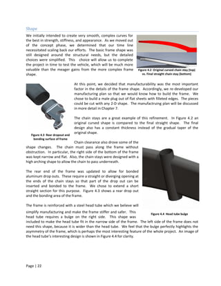 Shape
We initially intended to create very smooth, complex curves for
the best in strength, stiffness, and appearance. As we moved out
of the concept phase, we determined that our time line
necessitated scaling back our efforts. The basic frame shape was
still designed around the structural needs, but the detailed
choices were simplified. This choice will allow us to complete
the project in time to test the vehicle, which will be much more
valuable than the meager gains from the more complex frame              Figure 4.2 Original curved chain stay (top)
shape.                                                                     vs. Final straight chain stay (bottom)


                                 At this point, we decided that manufacturability was the most important
                                 factor in the details of the frame shape. Accordingly, we re-developed our
                                 manufacturing plan so that we would know how to build the frame. We
                                 chose to build a male plug out of flat sheets with filleted edges. The pieces
                                 could be cut with any 2-D shape. The manufactruing plan will be discussed
                                 in more detail in Chapter 7.

                                 The chain stays are a great example of this refinement. In Figure 4.2 an
                                 original curved shape is compared to the final straight shape. The final
                                 design also has a constant thickness instead of the gradual taper of the
                                 original shape.
   Figure 4.3 Rear dropout and
     bonding surface of frame
                              Chain clearance also drove some of the
shape changes. The chain must pass along the frame without
obstruction. In particular, the right side of the bottom of the frame
was kept narrow and flat. Also, the chain stays were designed with a
high arching shape to allow the chain to pass underneath.

The rear end of the frame was updated to allow for bonded
aluminum drop outs. These require a straight or diverging opening at
the ends of the chain stays so that part of the drop out can be
inserted and bonded to the frame. We chose to extend a short
straight section for this purpose. Figure 4.3 shows a rear drop out
and the bonding area of the frame.

The frame is reinforced with a steel head tube which we believe will
simplify manufacturing and make the frame stiffer and safer. This          Figure 4.4 Head tube bulge
head tube requires a bulge on the right side. This shape was
included to make the head tube fit in the narrow side of the frame. The left side of the frame does not
need this shape, because it is wider than the head tube. We feel that the bulge perfectly highlights the
asymmetry of the frame, which is perhaps the most interesting feature of the whole project. An image of
the head tube’s interesting design is shown in Figure 4.4 for clarity.




Page | 22
 