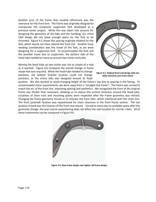 Another area of the frame that needed refinement was the
clearance for the front fork. The frame was originally designed to
incorporate the composite suspension fork developed as a
previous senior project. While this was taken into account for
designing the geometry of the bike and the handling, our initial
CAD design did not leave enough space for the fork to be
mounted. Figure 4.5 shows the spacing originally allotted for the
fork, which would not have cleared the front tire. Another issue
needing consideration was the travel of the fork, as we were
designing for a suspension fork. To accommodate the fork and
the possible travel due to suspension, the bottom side of the
head tube needed to move up around two inches vertically.

Moving the head tube up two inches was not as simple of a task
as it seemed. Figure 4.6 compares the overall change in frame
shape that was required. While the head tube needed to change Figure 4.5 Original front end design with too
positions, the bottom bracket location could not change                  little clearance over front wheel
positions, as the entire bike was designed around its fixed
position. We also wanted to avoid changing height of the frame’s top due to spacing in the fairing. To
accommodate these requirements, we went away from a “straight-line frame”. The frame was curved to
match the arc of the front tire, improving spacing and aesthetics. We recognized the front of the original
frame was thicker than necessary, allowing us to reduce the vertical thickness around the head tube.
Locations of drive train and mounting points were inspected after the frame geometry was revised.
Changing the frame geometry forced us to relocate the front idler, which interfered with the chain line.
The front jackshaft location was repositioned for chain clearance in the front frame section. The last
position moved was the location of the front seat mount. Forced to move due to available space after the
geometry change, the seat mount repositioning does not affect the seat location for shorter riders. All of
these movements can be compared in Figure 4.6.




                             Figure 4.6 New frame design over lighter old frame design




Page | 23
 