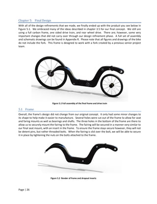 Chapter 5: Final Design
With all of the design refinements that we made, we finally ended up with the product you see below in
Figure 5.1. We embraced many of the ideas described in chapter 3.5 for our final concept. We still are
using a full carbon frame, one sided drive train, and rear wheel drive. There are; however, some very
important changes that did not carry over through our design refinement phase. A full set of assembly
and schematic drawings can be found in Appendix R. Please note that all figures and drawings of the bike
do not include the fork. This frame is designed to work with a fork created by a previous senior project
team.




                             Figure 5.1 Full assembly of the final frame and drive train

5.1 Frame
Overall, the frame’s design did not change from our original concept. It only had some minor changes to
its shape to help make it easier to manufacture. Several holes were cut out of the frame to allow for seat
and faring mounts as well as bearings and shafts. The three holes in the bottom of the frame are there to
allow us to securely mount the fairing to the frame. The fairing will be secured in a manner very similar to
our final seat mount, with an insert in the frame. To ensure the frame stays secure however, they will not
be detent pins, but rather threaded bolts. When the fairing is slid over the bolt, we will be able to secure
it in place by tightening the nuts on the bolts attached to the frame.




                            Figure 5.2 Render of frame and dropout inserts



Page | 26
 