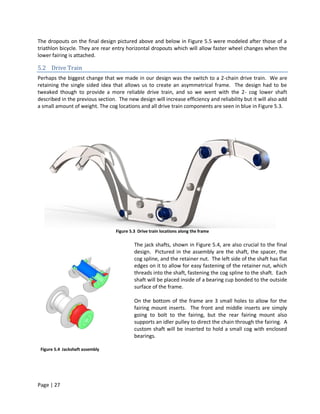 The dropouts on the final design pictured above and below in Figure 5.5 were modeled after those of a
triathlon bicycle. They are rear entry horizontal dropouts which will allow faster wheel changes when the
lower fairing is attached.

5.2 Drive Train
Perhaps the biggest change that we made in our design was the switch to a 2-chain drive train. We are
retaining the single sided idea that allows us to create an asymmetrical frame. The design had to be
tweaked though to provide a more reliable drive train, and so we went with the 2- cog lower shaft
described in the previous section. The new design will increase efficiency and reliability but it will also add
a small amount of weight. The cog locations and all drive train components are seen in blue in Figure 5.3.




                                  Figure 5.3 Drive train locations along the frame

                                           The jack shafts, shown in Figure 5.4, are also crucial to the final
                                           design. Pictured in the assembly are the shaft, the spacer, the
                                           cog spline, and the retainer nut. The left side of the shaft has flat
                                           edges on it to allow for easy fastening of the retainer nut, which
                                           threads into the shaft, fastening the cog spline to the shaft. Each
                                           shaft will be placed inside of a bearing cup bonded to the outside
                                           surface of the frame.

                                           On the bottom of the frame are 3 small holes to allow for the
                                           fairing mount inserts. The front and middle inserts are simply
                                           going to bolt to the fairing, but the rear fairing mount also
                                           supports an idler pulley to direct the chain through the fairing. A
                                           custom shaft will be inserted to hold a small cog with enclosed
                                           bearings.

 Figure 5.4 Jackshaft assembly




Page | 27
 