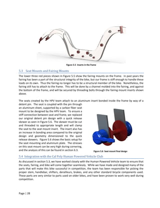 Figure 5.5 Inserts in the frame

5.3 Seat Mounts and Fairing Mounts
The lower three red pieces shown in Figure 5.5 show the fairing mounts on the frame. In past years the
fairing has been a part of the structural integrity of the bike, but our frame is stiff enough to handle these
loads on its own. Thus the fairing no longer has to be a structural member of the bike. Nonetheless, the
fairing still has to attach to the frame. This will be done by a channel molded into the fairing, and against
the bottom of the frame, and will be secured by threading bolts through the fairing mount inserts shown
above.

The seats created by the HPV team attach to an aluminum insert bonded inside the frame by way of a
detent pin. The seat is coupled with the pin through
an aluminum sheet, supported by a carbon fiber seat
mount to be designed by the HPV team. To ensure a
stiff connection between seat and frame, we replaced
our original detent pin design with a quick release
skewer as seen in Figure 5.6. The skewer must be cut
and threaded to appropriate length and will clamp
the seat to the seat mount insert. The insert also has
an increase in bonding area compared to the original
design and geometry dimensioned to the quick
release skewers. Figure 5.6 shows the basic setup for
the seat mounting and aluminum plate. The stresses
on this seat mount can be very high during cornering,
and the analysis of this can be found in section 6.3.     Figure 5.6 Seat mount final design

5.4 Integration with the Cal Poly Human Powered Vehicle Club
As discussed in section 5.3, we have worked closely with the Human Powered Vehicle team to ensure that
the seats, fairing, and bike will come together seamlessly. While we have made and designed many of the
parts that will make this bike successful in competition, the team has been responsible for picking the
proper stem, handlebar, shifters, derailleurs, brakes, and any other standard bicycle components used.
These parts are very similar to parts used on older bikes, and have been proven to work very well during
competition.



Page | 28
 
