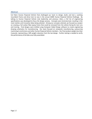 Abstract
Cal Poly’s Human Powered Vehicle Club challenged our team to design, build, and test a working
recumbent frame and drive train to race in the annual ASME Human Powered Vehicle Challenge. By
talking to Human Powered Vehicle club leadership and previous riders, a full list of engineering
specifications was developed to focus the design process. Concepts were brainstormed, resulting in the
most realistic and innovative ideas being selected. Among our concepts selected, we focused our project
on creating a full carbon fiber-epoxy frame that could be removed from the vehicle fairing for test runs
and training. Final designs were drafted using Computer Aided Design software to create engineering
drawing schematics for manufacturing. Our team focused on composite manufacturing, outsourcing
machining to technicians and other Human Powered Vehicle members. Our final product weighs less than
4 pounds, representing a 50% weight reduction from the last design. Further testing is needed to verify
the performance of the bike once fully assembled.




Page | 2
 