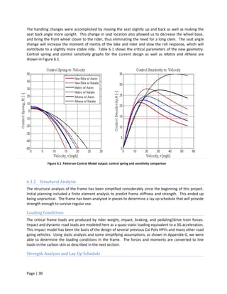 The handling changes were accomplished by moving the seat slightly up and back as well as making the
seat back angle more upright. This change in seat location also allowed us to decrease the wheel base,
and bring the front wheel closer to the rider, thus eliminating the need for a long stem. The seat angle
change will increase the moment of inertia of the bike and rider and slow the roll response, which will
contribute to a slightly more stable ride. Table 6.1 shows the critical parameters of the new geometry.
Control spring and control sensitivity graphs for the current design as well as Matrix and Athena are
shown in Figure 6.1.




            Figure 6.1 Patterson Control Model output: control spring and sensitivity comparison




6.1.2 Structural Analysis
The structural analysis of the frame has been simplified considerably since the beginning of this project.
Initial planning included a finite element analysis to predict frame stiffness and strength. This ended up
being unpractical. The frame has been analyzed in pieces to determine a lay up schedule that will provide
strength enough to survive regular use.

Loading Conditions
The critical frame loads are produced by rider weight, impact, braking, and pedaling/drive train forces.
Impact and dynamic road loads are modeled here as a quasi-static loading equivalent to a 3G acceleration.
This impact model has been the basis of the design of several previous Cal Poly HPVs and many other road
going vehicles. Using static analysis and some simplifying assumptions, as shown in Appendix G, we were
able to determine the loading conditions in the frame. The forces and moments are converted to line
loads in the carbon skin as described in the next section.

Strength Analysis and Lay Up Schedule



Page | 30
 