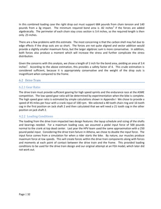 In this combined loading case the right drop out must support 684 pounds from chain tension and 140
pounds from a 3g impact. The minimum required bond area is .82 inches 2 if the forces are added
algebraically. The perimeter of each chain stay cross section is 3.4 inches, so the required length is then
only .25 inches.

There are a few problems with this estimate. The most concerning is that the carbon shell may fail due to
edge effects if the drop outs are so short. The forces are not quite aligned and vector addition would
provide a slightly smaller maximum force, but the larger algebraic sum is more conservative. In addition,
both forces also produce a moment which will increase the stress and further complicate the stress
distribution.

Given the concerns with this analysis, we chose a length of 1 inch for the bond area, yielding an area of 3.4
inches2. According to the above estimation, this provides a safety factor of 4. This crude estimation is
considered sufficient, because it is appropriately conservative and the weight of the drop outs is
insignificant when compared to the frame.

6.2 Drive Train

6.2.1 Gear Ratio
The drive train must provide sufficient gearing for high speed sprints and the endurance race at the ASME
competition. The low speed gear ratio will be determined by experimentation when the bike is complete.
The high speed gear ratio is estimated by simple calculations shown in Appendix I We chose to provide a
speed of 45 miles per hour with a crank input of 100 rpm. We selected a 48 tooth chain ring and 16 tooth
cog in the first position on Jack shaft 2 and then calculated that we will need a 21 tooth cog in the other
position on jack shaft 2.

4.2.2 Loading Conditions
The loading from the drive train impacted two design features: the layup schedule and sizing of the shafts
and bearings needed. For a maximum loading case, we assumed a pedal input force of 500 pounds
normal to the crank at top dead center. Last year the HPV team used the same approximation with a 250
pound pedal input. Considering the drive train failure in Athena, we chose to double the input force. The
input force comes from a simulation for when a rider starts the bike. By nature, our muscles produce
maximum force at low speeds. This will create forces within the drive train components along with forces
and moments at each point of contact between the drive train and the frame. This provided loading
conditions to be used for the drive train design and our original attempt at an FEA model, which later did
not work out.




Page | 32
 