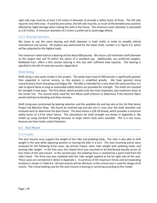 right side cups must be at least 2.16 inches in diameter to provide a safety factor of three. The left side
requires very little area. If sized by area alone, the left side may fail, as much of the bonded area could be
affected by slight damage when cutting the hole in the frame. The minimum outer diameter is calculated
as 1.67 inches. A minimum diameter of 2 inches is preferred to avoid edge effects.

6.2.3 Bearing Selection
We chose to use the same bearing and shaft diameter in both shafts in order to simplify vehicle
manufacture and service. All analysis was performed for the lower shaft, number 3 in Figure 6.3, which
will be subjected to the highest loads.

The maximum radial load on a bearing will be about 900 pounds. We chose a 20 millimeter shaft diameter
as the largest that will fit within the spline of a standard cog. Additionally, our preferred supplier,
McMaster-Carr, offers a thin section bearing in this size with sufficient load capacity. The bearing is
specified in the bill of materials section, Appendix K.

Shaft Sizing
Shaft sizing is also quite simple in this project. The pedal input load of 500 pounds is significantly greater
than expected in normal service, so the analysis is simplified greatly. We have ignored stress
concentrations from threading and fatigue life. The bike is intended for a very short life cycle and thus it is
safe to ignore these as long as reasonable safety factors are provided for strength. The shafts are checked
for strength in two ways. The first check, which proved to be the most important, was maximum shear at
the center line. The second check used the Von Mises yield criterion to determine if the extreme fibers
would yield due to bending and shear stresses.

Shaft sizing was constrained by bearing selection and the available die and tap sets at the Cal Poly Senior
Project lab Machine Shop. We found all matched tap and die sets in sizes near the shaft diameter and
analyzed each to determine the best choice. The best choice is 5/8-18 thread, which provides a minimum
safety factor of 2.4 for shear failure. The calculations for shaft strength are shown in Appendix K. We
ended up using standard threading because no large metric tools were available. This is a non issue,
because we have made custom fasteners.

6.3 Seat Mount

6.3.1 Loads
The seat mounts must support the weight of the rider and pedaling loads. The rider is also able to shift
weight in the seat while adjusting position or leaning the bike in a turn. The seat mounting points were
analyzed for the following three cases: 3g vertical impact, static rider weight with pedaling loads, and
leaning rider weight. In the first case, the impact force was assumed to be distributed equally across all
four holes of the seat mount. In the second case, the pedaling force is resolved by a point load from the
rider’s back. The third case was modeled with the rider weight applied at the far right side of the seat.
These cases are considered in detail in Appendix L. A summary of the maximum forces and corresponding
locations is shown in Table 6.4. All seat mounts will be identical, so the critical case is used for design of all
inserts. The critical loading case for the seat mounts is leaning or cornering according to this model.




Page | 34
 