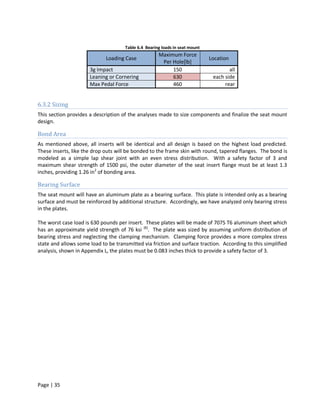 Table 6.4 Bearing loads in seat mount
                                                     Maximum Force
                             Loading Case                                    Location
                                                      Per Hole[lb]
                      3g Impact                           150                        all
                      Leaning or Cornering                630                 each side
                      Max Pedal Force                     460                      rear


6.3.2 Sizing
This section provides a description of the analyses made to size components and finalize the seat mount
design.

Bond Area
As mentioned above, all inserts will be identical and all design is based on the highest load predicted.
These inserts, like the drop outs will be bonded to the frame skin with round, tapered flanges. The bond is
modeled as a simple lap shear joint with an even stress distribution. With a safety factor of 3 and
maximum shear strength of 1500 psi, the outer diameter of the seat insert flange must be at least 1.3
inches, providing 1.26 in2 of bonding area.

Bearing Surface
The seat mount will have an aluminum plate as a bearing surface. This plate is intended only as a bearing
surface and must be reinforced by additional structure. Accordingly, we have analyzed only bearing stress
in the plates.

The worst case load is 630 pounds per insert. These plates will be made of 7075 T6 aluminum sheet which
has an approximate yield strength of 76 ksi [8]. The plate was sized by assuming uniform distribution of
bearing stress and neglecting the clamping mechanism. Clamping force provides a more complex stress
state and allows some load to be transmitted via friction and surface traction. According to this simplified
analysis, shown in Appendix L, the plates must be 0.083 inches thick to provide a safety factor of 3.




Page | 35
 