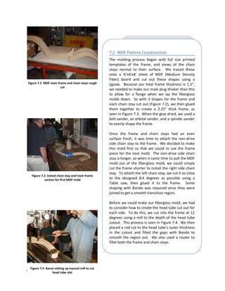 7.2 MDF Pattern Construction
                                                   The molding process began with full size printed
                                                   templates of the frame, and views of the chain
                                                   stays normal to their surface. We traced these
                                                   onto a ¾’x4’x8’ sheet of MDF (Medium Density
                                                   Fiber) board and cut out these shapes using a
Figure 7.2 MDF main frame and chain stays rough    jigsaw. Because our total frame thickness is 1.5”,
                      cut
                                                   we needed to make our male plug thicker than this
                                                   to allow for a flange when we lay the fiberglass
                                                   molds down. So with 3 shapes for the frame and
                                                   each chain stay cut out (Figure 7.2), we then glued
                                                   them together to create a 2.25” thick frame, as
                                                   seen in Figure 7.3. When the glue dried, we used a
                                                   belt sander, an orbital sander, and a spindle sander
                                                   to evenly shape the frame.

                                                   Once the frame and chain stays had an even
                                                   surface finish, it was time to attach the non-drive
                                                   side chain stay to the frame. We decided to make
                                                   this mold first so that we could re use the frame
                                                   piece for the next mold. The non-drive side chain
                                                   stay is longer, so when it came time to pull the MDF
                                                   mold out of the fiberglass mold, we could simply
                                                   cut the frame shorter to install the right side chain
                                                   stay. To attach the left chain stay, we cut it as close
   Figure 7.3 Joined chain stay and main frame
            section for first MDF mold             to the designed 8.4 degrees as possible using a
                                                   Table saw, then glued it to the frame. Some
                                                   shaping with Bondo was required once they were
                                                   joined to get a smooth transition region.

                                                   Before we could make our fiberglass mold, we had
                                                   to consider how to create the head tube cut out for
                                                   each side. To do this, we cut into the frame at 12
                                                   degrees using a mill to the depth of the head tube
                                                   cutout. This process is seen in Figure 7.4. We then
                                                   placed a rod cut to the head tube’s outer thickness
                                                   in the cutout and filled the gaps with Bondo to
                                                   smooth the region out. We also used a router to
                                                   fillet both the frame and chain stays.




  Figure 7.4 Aaron setting up manual mill to cut
Page | 37        head tube slot
 