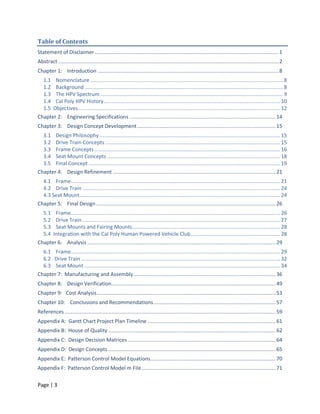Table of Contents
Statement of Disclaimer .......................................................................................................................... 1
Abstract .................................................................................................................................................. 2
Chapter 1: Introduction ........................................................................................................................ 8
  1.1 Nomenclature ................................................................................................................................ 8
  1.2 Background .................................................................................................................................... 8
  1.3 The HPV Spectrum ......................................................................................................................... 9
  1.4 Cal Poly HPV History ..................................................................................................................... 10
  1.5 Objectives ...................................................................................................................................... 12
Chapter 2: Engineering Specifications ................................................................................................. 14
Chapter 3: Design Concept Development ............................................................................................ 15
  3.1 Design Philosophy ........................................................................................................................ 15
  3.2 Drive Train Concepts .................................................................................................................... 15
  3.3 Frame Concepts ........................................................................................................................... 16
  3.4 Seat Mount Concepts ................................................................................................................... 18
  3.5 Final Concept ............................................................................................................................... 19
Chapter 4: Design Refinement ............................................................................................................ 21
  4.1 Frame........................................................................................................................................... 21
  4.2 Drive Train ................................................................................................................................... 24
  4.3 Seat Mount ..................................................................................................................................... 24
Chapter 5: Final Design ....................................................................................................................... 26
  5.1 Frame........................................................................................................................................... 26
  5.2 Drive Train ................................................................................................................................... 27
  5.3 Seat Mounts and Fairing Mounts .................................................................................................. 28
  5.4 Integration with the Cal Poly Human Powered Vehicle Club ........................................................... 28
Chapter 6: Analysis ............................................................................................................................. 29
  6.1 Frame........................................................................................................................................... 29
  6.2 Drive Train .................................................................................................................................... 32
  6.3 Seat Mount .................................................................................................................................. 34
Chapter 7: Manufacturing and Assembly .............................................................................................. 36
Chapter 8: Design Verification ............................................................................................................. 49
Chapter 9: Cost Analysis....................................................................................................................... 53
Chapter 10: Conclusions and Recommendations ................................................................................. 57
References ............................................................................................................................................ 59
Appendix A: Gantt Chart Project Plan Timeline ..................................................................................... 61
Appendix B: House of Quality ............................................................................................................... 62
Appendix C: Design Decision Matrices .................................................................................................. 64
Appendix D: Design Concepts ............................................................................................................... 65
Appendix E: Patterson Control Model Equations ................................................................................... 70
Appendix F: Patterson Control Model m File ......................................................................................... 71

Page | 3
 