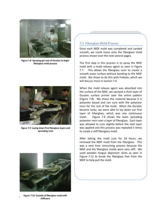 7.3 Fiberglass Mold Process
                                                      Once each MDF mold was completed and sanded
                                                      smooth, we could move onto the fiberglass mold
                                                      process shown over the next several pages.
 Figure 7.8 Spraying gel coat of Duratec to begin
             fiberglass mold process                  The first step in this process is to spray the MDF
                                                      mold with a mold release agent as seen in Figure
                                                      7.7. This allows the fiberglass resin to create a
                                                      smooth outer surface without bonding to the MDF
                                                      mold. We chose to do this with Frekote, which we
                                                      will discuss more in section 7.4.

                                                      When the mold release agent was absorbed into
                                                      the surface of the MDF, we sprayed a thick layer of
                                                      Duratec surface primer over the entire pattern
                                                      (Figure 7.8). We chose this material because it is
                                                      polyester based and can cure with the polyester
                                                      resin for the rest of the mold. When the Duratec
                                                      became tacky, we were able to lay down our first
                                                      layer of Fiberglass, which was one continuous
                                                      sheet.     Figure 7.9 shows the team spreading
                                                      polyester resin over a layer of fiberglass. Each layer
                                                      was allowed to cure slightly before the next layer
 Figure 7.9 Laying down first fiberglass layers and   was applied and this process was repeated 5 times
                  spreading resin                     to create a stiff fiberglass mold.

                                                      After letting the mold cure for 24 hours, we
                                                      removed the MDF mold from the fiberglass. This
                                                      was a very time consuming process because the
                                                      MDF and the fiberglass molds were very stiff. We
                                                      used wooden tongue depressor sticks as seen in
                                                      Figure 7.11 to break the fiberglass free from the
                                                      MDF to help pull the mold.




   Figure 7.10 Outside of fiberglass mold with
Page | 39          stiffeners
 