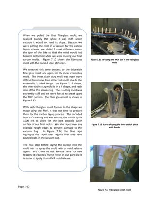 When we pulled the first fiberglass mold, we
    realized quickly that while it was stiff, under
    vacuum it would not hold its shape. Because we
    were putting the mold in a vacuum for the carbon
    layup process, we added 2 steel stiffeners across
    the span of the bike so that the mold would not
    become deformed while we were making our final
    carbon molds. Figure 7.10 shows the fiberglass          Figure 7.11 Breaking the MDF out of the fiberglass
    mold with the bonded steel stiffeners.                                        mold


    We repeated this same process for the drive side
    fiberglass mold, and again for the inner chain stay
    mold. The inner chain stay mold was even more
    difficult to remove than either side mold due to the
    essentially 2 sided design. As Figure 7.12 shows,
    the inner chain stay mold is in a V shape, and each
    side of the V is also arcing. The resulting mold was
    extremely stiff and we were forced to break apart
    the MDF pattern. The fiber glass mold is shown in
    Figure 7.13.

    With each fiberglass mold formed to the shape we
    made using the MDF, it was not time to prepare
    them for the carbon layup process. This included
    hours of cleaning and wet sanding the molds up to
    1500 grit to allow for the best possible outer
    surface of our final molds. We also taped over any      Figure 7.12 Aaron shaping the inner crotch piece
    exposed rough edges to prevent damage to the                              with Bondo
    vacuum bag. In Figure 7.14, the blue tape
    highlights the taped over regions that may have
    caused leaks in the vacuum bag.

    The final step before laying the carbon into the
    mold was to spray the mold with a mold release
    agent. We chose to use Frekote here for two
    reasons: it created a matte finish on our part and it
    is easier to apply than a PVA mold release.




Page | 40
                                                                   Figure 7.13 Fiberglass crotch mold
 