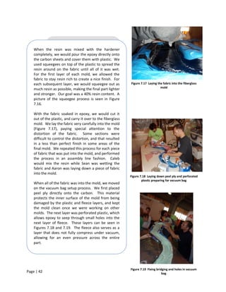 When the resin was mixed with the hardener
    completely, we would pour the epoxy directly onto
    the carbon sheets and cover them with plastic. We
    used squeegees on top of the plastic to spread the
    resin around on the fabric until all of it was wet.
    For the first layer of each mold, we allowed the
    fabric to stay resin rich to create a nice finish. For
    each subsequent layer, we would squeegee out as           Figure 7.17 Laying the fabric into the fiberglass
                                                                                   mold
    much resin as possible, making the final part lighter
    and stronger. Our goal was a 40% resin content. A
    picture of the squeegee process is seen in Figure
    7.16.

    With the fabric soaked in epoxy, we would cut it
    out of the plastic, and carry it over to the fiberglass
    mold. We lay the fabric very carefully into the mold
    (Figure 7.17), paying special attention to the
    distortion of the fabric. Some sections were
    difficult to control the distortion, and that resulted
    in a less than perfect finish in some areas of the
    final mold. We repeated this process for each piece
    of fabric that was put into the mold, and performed
    the process in an assembly line fashion. Caleb
    would mix the resin while Sean was wetting the
    fabric and Aaron was laying down a piece of fabric
    into the mold.
                                                              Figure 7.18 Laying down peel ply and perforated
                                                                      plastic preparing for vacuum bag
    When all of the fabric was into the mold, we moved
    on the vacuum bag setup process. We first placed
    peel ply directly onto the carbon. This material
    protects the inner surface of the mold from being
    damaged by the plastic and fleece layers, and kept
    the mold clean once we were working on other
    molds. The next layer was perforated plastic, which
    allows epoxy to seep through small holes into the
    next layer of fleece. These layers can be seen in
    Figures 7.18 and 7.19. The fleece also serves as a
    layer that does not fully compress under vacuum,
    allowing for an even pressure across the entire
    part.




                                                              Figure 7.19 Fixing bridging and holes in vacuum
Page | 42                                                                            bag
 