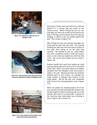 Once these 3 layers were secured to the mold, we
                                                      placed it in a vacuum bag and turned on the
                                                      vacuum pump. Before leaving the part to cure
                                                      overnight, we had to be careful to find and fix any
    Figure 7.20 Pulling the carbon part out of
                                                      leaks in the bag, and any points where the bag was
                 fiberglass mold                      bridging, or where it was not pushed against the
                                                      part. This is shown in Figure 7.19.

                                                      After letting the part cure partially overnight, we
                                                      would pull the part from the mold. This involved
                                                      breaking the sides free from the vertical surface of
                                                      the mold, then pulling up on the sides very
                                                      carefully. We decided to pull our molds before
                                                      they were completely cured to make this process
                                                      easier as the mold was slightly less stiff than fully
                                                      cured. We can be seen pulling out first mold in
                                                      Figure 7.20.

                                                      Another benefit that came from pulling out mold
                                                      early was being able to fix some errors in the finish
                                                      of the mold. Figure 7.21 shows where an air bubble
                                                      collapsed from the fiberglass mold, and caused a
                                                      ripple in our part. Because we knew we would be
Figure 7.21 Imperfections in the outer part surface   bonding parts to this surface, we clamped the
 caused by collapsed air bubbles in fiberglass mold   rough sections in between two sections of flat
                                                      Lexan plastic. We let the part cure completely
                                                      while it was in this clamping device, seen in Figure
                                                      7.22.

                                                      When we pulled the clamping device off of the
                                                      part, we were left with extremely flat surfaces than
                                                      would be good to bond our bearing cups to on the
                                                      outside, and inserts to on the inside. A picture of
                                                      the non-drive side mold before any trimming is
                                                      seen in Figure 7.26 in section 7.6.




 Figure 7.22 Lexan clamped to the partially cured
Page | 43 to fix surface imperfections
       frame
 