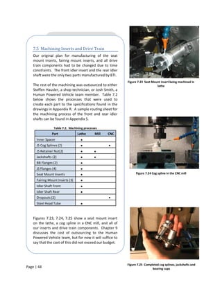7.5 Machining Inserts and Drive Train
    Our original plan for manufacturing of the seat
    mount inserts, fairing mount inserts, and all drive
    train components had to be changed due to time
    constraints. The front idler insert and the rear idler
    shaft were the only two parts manufactured by BTI.
                                                             Figure 7.23 Seat Mount insert being machined in
    The rest of the machining was outsourced to either                           lathe
    Steffen Hausler, a shop technician, or Josh Smith, a
    Human Powered Vehicle team member. Table 7.2
    below shows the processes that were used to
    create each part to the specifications found in the
    drawings in Appendix R. A sample routing sheet for
    the machining process of the front and rear idler
    shafts can be found in Appendix S.

                  Table 7.2. Machining processes
                Part              Lathe       Mill   CNC
      Inner Spacer
      JS Cog Splines (2)
      JS Retainer Nut(2)
      Jackshafts (2)
      BB Flanges (2)
      JS Flanges (4)
      Seat Mount Inserts                                           Figure 7.24 Cog spline in the CNC mill

      Fairing Mount Inserts (3)
      Idler Shaft Front
      Idler Shaft Rear
      Dropouts (2)
      Steel Head Tube



    Figures 7.23, 7.24, 7.25 show a seat mount insert
    on the lathe, a cog spline in a CNC mill, and all of
    our inserts and drive train components. Chapter 9
    discusses the cost of outsourcing to the Human
    Powered Vehicle team, but for now it will suffice to
    say that the cost of this did not exceed our budget.




                                                             Figure 7.25 Completed cog splines, jackshafts and
Page | 44                                                                     bearing cups
 