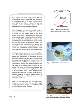 These joggles were made using 2 layers of 1 inch,
    .02 inch thick, biaxial carbon tape, and also had to
    be cut down to size to fit within the fillet of the
    other side of the frame. Once this task was
    completed, we had several more steps to do before
    we were ready to bond the frame together.

    When the joggles were curing in one side mold, we                 Figure 7.29 Cross section diagram of
                                                                     carbon molds, overlap and foam inserts
    took our completed inserts, which will be discussed
    in section 7.6, and bonded them to the inside
    surface of the frame. Aluminum does not readily
    bond to carbon, but the Human Powered Vehicle
    team developed a method to do so last year. We
    roughed up and cleaned the surface of the carbon,
    and then acid etched the aluminum pieces. This
    cleaned all of the oxides off of the surface and
    allowed the aluminum to actually bond to the
    carbon. We used 3m DP 420 epoxy for this bond.
    The acid etching process can be seen in figure 7.30.

    At this point we reconsidered the structural foam
    core. We weighed the consequences of the extra
    weight with the benefits of the added structure,
    and quickly realized that even with a full foam core;
    we would have a significantly lighter frame than
    initially planned. To fill the core with foam, we cut
                                                               Figure 7.30 Acid etching seat mount inserts
    large sections of foam out and pressed them into
    the edge of the carbon mold, creating a part
    outline. The pieces were then cut on the band saw,
    sanded down to fit inside of the joggle, then sanded
    to fit inside of the frame. When the pieces were
    sized correctly, we then cut holes in the necessary
    places to allow for the inserts to pass through. A
    picture of the cut foam and inserts in a carbon mold
    is shown in Figure 7.31.

    Once all the foam was cut, the inserts were
    bonded to one side of the frame, and the joggle
    was fitting together just right, we were finally ready
    to bond the three pieces together.




                                                              Figure 7.31 Foam inserts shaped to body and
Page | 46                                                    cutout for inserts, ready to bond molds together
 