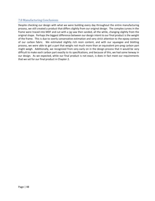 7.8 Manufacturing Conclusions
Despite checking our design with what we were building every day throughout the entire manufacturing
process, we still created a product that differs slightly from our original design. The complex curves in the
frame were traced into MDF and cut with a jig saw then sanded, all the while, changing slightly from the
original shape. Perhaps the biggest difference between our design intent to our final product is the weight
of the frame. This is due to overly conservative estimation and very strict attention to the epoxy content
of our carbon fabric. We estimated slightly rich resin content, and with our squeegee and blotting
process, we were able to get a part that weighs not much more than an equivalent pre-preg carbon part
might weigh. Additionally, we recognized from very early on in the design process that it would be very
difficult to make each carbon part exactly to its specifications, and because of this, we had some leeway in
our design. As we expected, while our final product is not exact, is does in fact meet our requirements
that we set for our final product in Chapter 2.




Page | 48
 